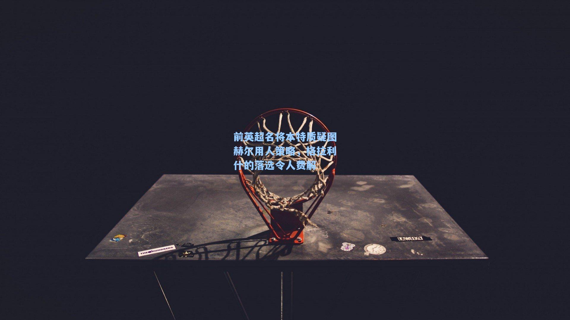 前英超名将本特质疑图赫尔用人策略,格拉利什的落选令人费解