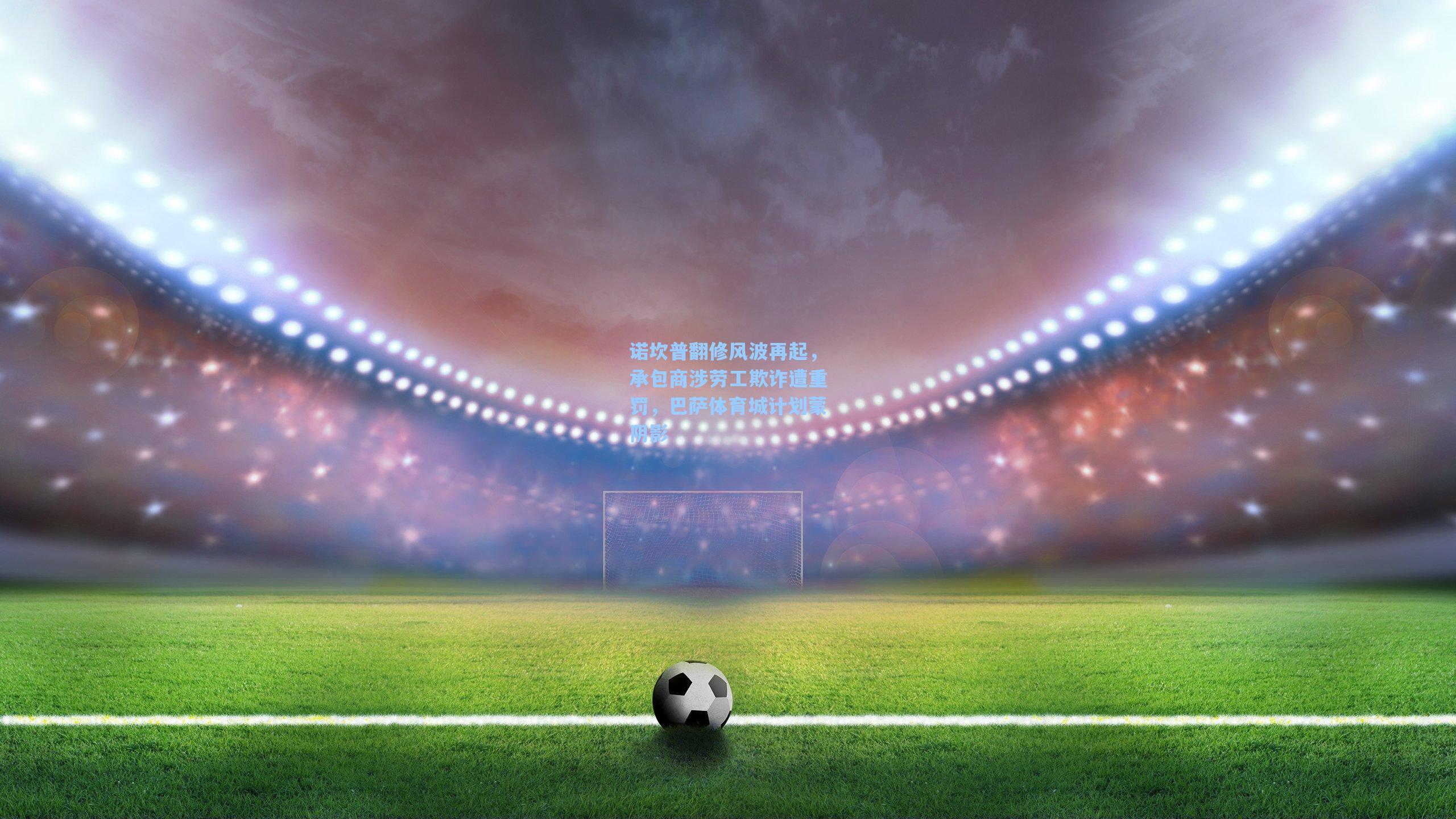 诺坎普翻修风波再起，承包商涉劳工欺诈遭重罚，巴萨体育城计划蒙阴影