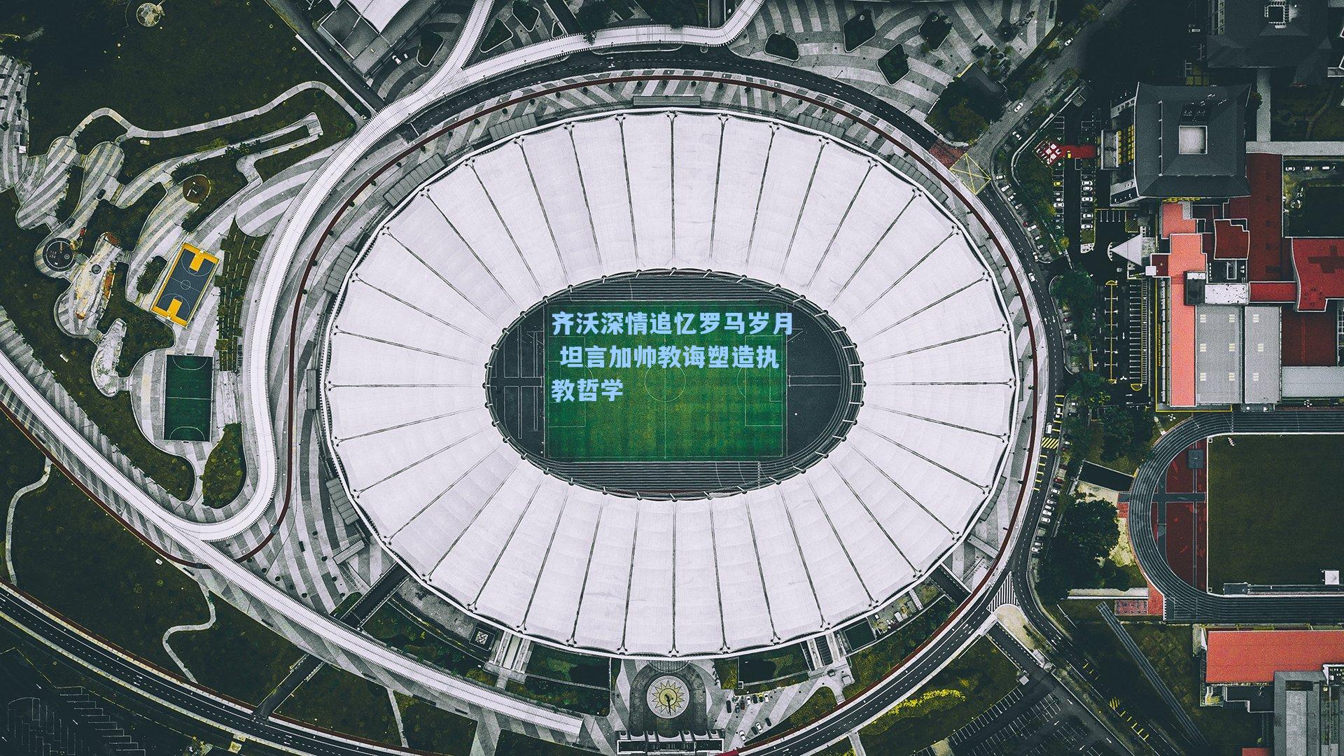 齐沃深情追忆罗马岁月 坦言加帅教诲塑造执教哲学