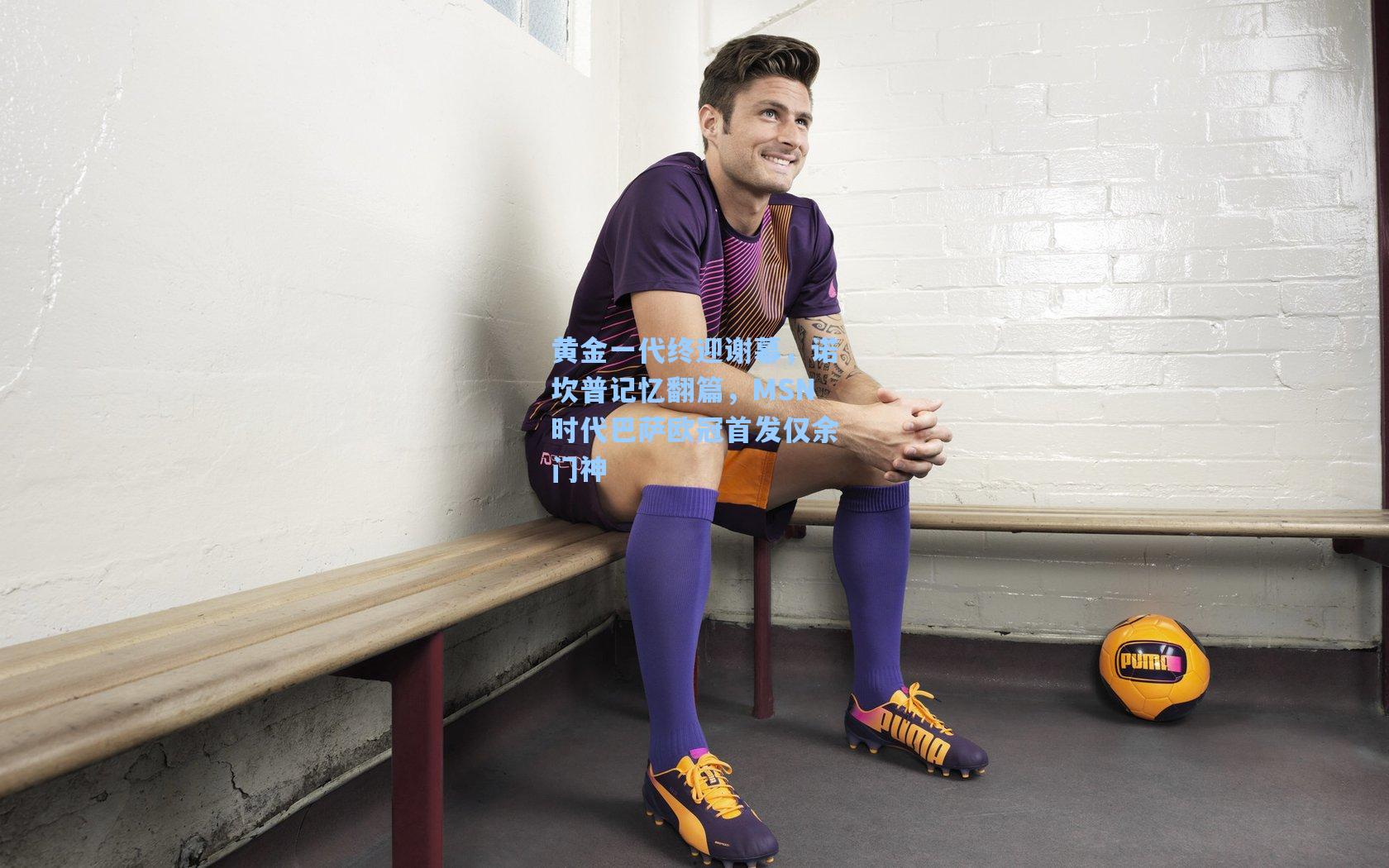 黄金一代终迎谢幕，诺坎普记忆翻篇，MSN时代巴萨欧冠首发仅余门神